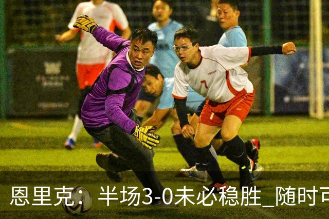 恩里克：半场3-0未必稳胜 随时可能逆转